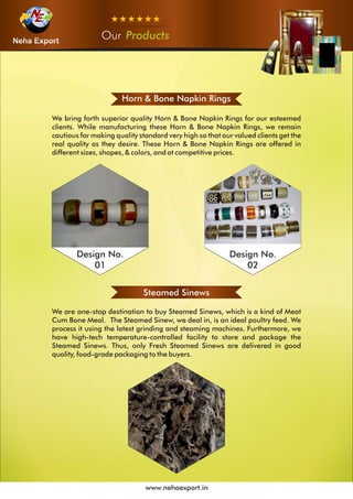 OurOurOur Products
www.nehaexport.in
Horn & Bone Napkin Rings
We bring forth superior quality Horn & Bone Napkin Rings for our esteemed
clients. While manufacturing these Horn & Bone Napkin Rings, we remain
cautious for making quality standard very high so that our valued clients get the
real quality as they desire. These Horn & Bone Napkin Rings are offered in
different sizes, shapes, & colors, and at competitive prices.
Design No.
01
Design No.
02
Steamed Sinews
We are one-stop destination to buy Steamed Sinews, which is a kind of Meat
Cum Bone Meal. The Steamed Sinew, we deal in, is an ideal poultry feed. We
process it using the latest grinding and steaming machines. Furthermore, we
have high-tech temperature-controlled facility to store and package the
Steamed Sinews. Thus, only Fresh Steamed Sinews are delivered in good
quality, food-grade packaging to the buyers.
 