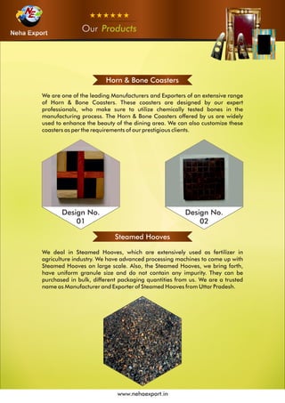 OurOurOur Products
www.nehaexport.in
Horn & Bone Coasters
Steamed Hooves
We deal in Steamed Hooves, which are extensively used as fertilizer in
agriculture industry. We have advanced processing machines to come up with
Steamed Hooves on large scale. Also, the Steamed Hooves, we bring forth,
have uniform granule size and do not contain any impurity. They can be
purchased in bulk, different packaging quantities from us. We are a trusted
name as Manufacturer and Exporter of Steamed Hooves from Uttar Pradesh.
Design No.
01
Design No.
02
 