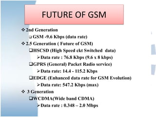 FUTURE OF GSM
2nd Generation
 GSM -9.6 Kbps (data rate)
2.5 Generation ( Future of GSM)
HSCSD (High Speed ckt Switched data)
Data rate : 76.8 Kbps (9.6 x 8 kbps)
GPRS (General) Packet Radio service)
Data rate: 14.4 - 115.2 Kbps
EDGE (Enhanced data rate for GSM Evolution)
Data rate: 547.2 Kbps (max)
 3 Generation
WCDMA(Wide band CDMA)
Data rate : 0.348 – 2.0 Mbps
 