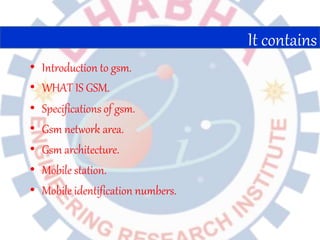 • Introduction to gsm.
• WHAT IS GSM.
• Specifications of gsm.
• Gsm network area.
• Gsm architecture.
• Mobile station.
• Mobile identification numbers.
It contains
 