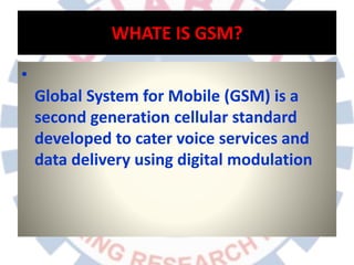 WHATE IS GSM?
•
Global System for Mobile (GSM) is a
second generation cellular standard
developed to cater voice services and
data delivery using digital modulation
 