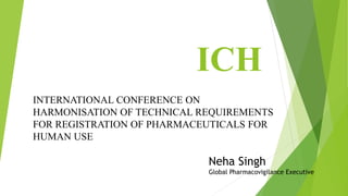 ICH
INTERNATIONAL CONFERENCE ON
HARMONISATION OF TECHNICAL REQUIREMENTS
FOR REGISTRATION OF PHARMACEUTICALS FOR
HUMAN USE
Neha Singh
Global Pharmacovigilance Executive
 