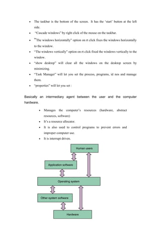 • The taskbar is the bottom of the screen. It has the ‘start’ button at the left
side.
• “Cascade windows” by right click of the mouse on the taskbar.
• “The windows horizontally” option on rt click fixes the windows horizontally
to the window.
• “The windows vertically” option on rt click fixed the windows vertically to the
window.
• “show desktop” will clear all the windows on the desktop screen by
minimizing.
• “Task Manager” will let you set the process, programs, id nos and manage
them.
• “properties” will let you set :
Basically an intermediary agent between the user and the computer
hardware.
• Manages the computer’s resources (hardware, abstract
resources, software)
• It’s a resource allocator.
• It is also used to control programs to prevent errors and
improper computer use.
• It is interrupt driven.
11
 