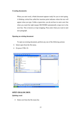 Creating documents:
When you start word, a blank document appears ready for you to start typing.
A blinking vertical bar called the insertion point indicates where the text will
appear when you type. Unlike a typewriter, you do not have to start a new line
when you reach the right margin MS-WORD automatically wraps text to the
next line. This is known as wrap wrapping. Press enter when you want to start
new paragraph.
Opening an existing document
To open an existing document, perform any one of the following actions:
• Select open from the file menu.
• Or press CTRL+O.
OPEN DIALOG BOX
Quitting word
,
• Select exit from the file menu bar.
15
 