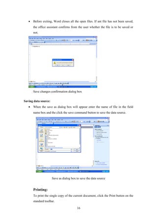• Before exiting, Word closes all the open files. If ant file has not been saved,
the office assistant confirms from the user whether the file is to be saved or
not.
Save changes confirmation dialog box
Saving data source:
• When the save as dialog box will appear enter the name of file in the field
name box and the click the save command button to save the data source.
Save as dialog box to save the data source
Printing:
To print the single copy of the current document, click the Print button on the
standard toolbar.
16
 