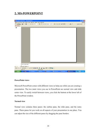 2. MS-POWERPOINT
PowerPoint views
Microsoft PowerPoint comes with different views to help you while you are creating a
presentation. The two main views you use in PowerPoint are normal view and slide
sorter view. To easily switch between views, you click the buttons at the lower left of
the PowerPoint window.
Normal view
Normal view contains three panes: the outline pane, the slide pane, and the notes
pane. These panes let you work on all aspects of your presentation in one place. You
can adjust the size of the different panes by dragging the pane borders.
18
 