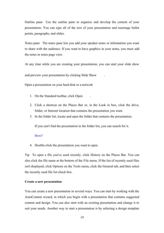 Outline pane Use the outline pane to organize and develop the content of your
presentation. You can type all of the text of your presentation and rearrange bullet
points, paragraphs, and slides.
Notes pane The notes pane lets you add your speaker notes or information you want
to share with the audience. If you want to have graphics in your notes, you must add
the notes in notes page view.
At any time while you are creating your presentation, you can start your slide show
and preview your presentation by clicking Slide Show .
Open a presentation on your hard disk or a network
1. On the Standard toolbar, click Open .
2. Click a shortcut on the Places Bar or, in the Look in box, click the drive,
folder, or Internet location that contains the presentation you want.
3. In the folder list, locate and open the folder that contains the presentation.
If you can't find the presentation in the folder list, you can search for it.
How?
4. Double-click the presentation you want to open.
Tip To open a file you've used recently, click History on the Places Bar. You can
also click the file name at the bottom of the File menu. If the list of recently used files
isn't displayed, click Options on the Tools menu, click the General tab, and then select
the recently used file list check box.
Create a new presentation
You can create a new presentation in several ways. You can start by working with the
AutoContent wizard, in which you begin with a presentation that contains suggested
content and design. You can also start with an existing presentation and change it to
suit your needs. Another way to start a presentation is by selecting a design template
19
 