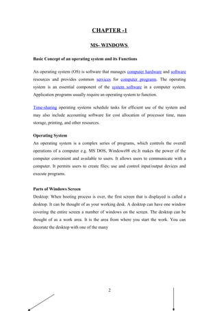 CHAPTER -1
MS- WINDOWS
Basic Concept of an operating system and its Functions
An operating system (OS) is software that manages computer hardware and software
resources and provides common services for computer programs. The operating
system is an essential component of the system software in a computer system.
Application programs usually require an operating system to function.
Time-sharing operating systems schedule tasks for efficient use of the system and
may also include accounting software for cost allocation of processor time, mass
storage, printing, and other resources.
Operating System
An operating system is a complex series of programs, which controls the overall
operations of a computer e.g. MS DOS, Windows98 etc.It makes the power of the
computer convenient and available to users. It allows users to communicate with a
computer. It permits users to create files; use and control input/output devices and
execute programs.
Parts of Windows Screen
Desktop: When booting process is over, the first screen that is displayed is called a
desktop. It can be thought of as your working desk. A desktop can have one window
covering the entire screen a number of windows on the screen. The desktop can be
thought of as a work area. It is the area from where you start the work. You can
decorate the desktop with one of the many
2
 