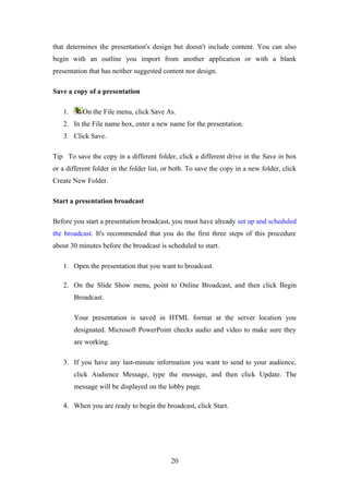 that determines the presentation's design but doesn't include content. You can also
begin with an outline you import from another application or with a blank
presentation that has neither suggested content nor design.
Save a copy of a presentation
1. On the File menu, click Save As.
2. In the File name box, enter a new name for the presentation.
3. Click Save.
Tip To save the copy in a different folder, click a different drive in the Save in box
or a different folder in the folder list, or both. To save the copy in a new folder, click
Create New Folder.
Start a presentation broadcast
Before you start a presentation broadcast, you must have already set up and scheduled
the broadcast. It's recommended that you do the first three steps of this procedure
about 30 minutes before the broadcast is scheduled to start.
1. Open the presentation that you want to broadcast.
2. On the Slide Show menu, point to Online Broadcast, and then click Begin
Broadcast.
Your presentation is saved in HTML format at the server location you
designated. Microsoft PowerPoint checks audio and video to make sure they
are working.
3. If you have any last-minute information you want to send to your audience,
click Audience Message, type the message, and then click Update. The
message will be displayed on the lobby page.
4. When you are ready to begin the broadcast, click Start.
20
 