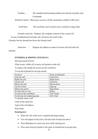 Toolbars : The standard and formatting toolbars provide the currently used.
Commands
Pull down menus: Menus give access to all the commands available in MS excel.
Scroll bars: The scroll bars can be used to move around in a large sheet
.
Formula entry bar : Displays, the complete contents of the current cell.
In case of mathematical formulas, the cell shows the result of the
Formula, but the formula bar shows the formula itself.
Name box : Displays the address or name of current cell (cell with cell
pointer).
ENTERING & EDITING TEXT/DATA
Moving around in Excel
Click on any visible cell, to move cell pointer to that cell.
To expose cell outside the screen use the scroll bars.
To use the keyboard for moving around.
To move Press on keyboard
Left one cell Left arrow
Right one cell Right arrow
Up one cell Up arrow
Down one cell Down arrow
Up one screen Page up
Down one screen Page down
To first cell in a row Home
To start of the worksheet Ctrl+ home
To the last cell containing data Ctrl+ End
To quickly reach a cell
Click on the name box.
Type in the cell address.
Press Enter.
Entering text
• Select the cell, where text is required and begin typing.
• Text will appear in the active cell and in the formula bar above.
• Press Backspace to correct any error while entering text.
• Press enter from key board or tick mark on formula bar to accept entry.
23
 