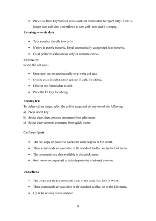• Press Esc from keyboard or cross mark on formula bar to reject entry.If text is
longer than cell size, it overflows to next cell (provided it’s empty).
Entering numeric data
• Type number directly into cells.
• If entry is purely numeric, Excel automatically categorized it as numeric.
• Excel performs calculations only on numeric entries.
Editing text
Select the cell and:-
• Enter new text to automatically over write old text.
• Double click in cell. Cursor appears in cell, for editing.
• Click in the formula bar to edit.
• Press the F2 key for editing.
Erasing text
To delete cell or range, select the cell or range and do any one of the following.
a) Press delete key.
b) Select clear, then contents command from edit menu.
c) Select clear contents command from quick menu.
Cut/copy /paste
• The cut, copy or paste trio works the same way as in MS word.
• These commands are available in the standard toolbar, on in the Edit menu.
• The commands are also available in the quick menu.
• Press enter on target cell to quickly paste the clipboard contents.
Undo/Redo
• The Undo and Redo commands work in the same way like in Word.
• These commands are available in the standard toolbar, or in the Edit menu.
• Up to 16 actions can be undone.
24
 