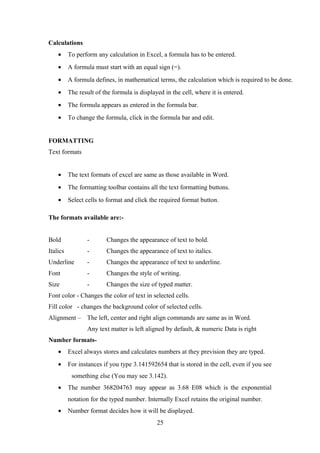 Calculations
• To perform any calculation in Excel, a formula has to be entered.
• A formula must start with an equal sign (=).
• A formula defines, in mathematical terms, the calculation which is required to be done.
• The result of the formula is displayed in the cell, where it is entered.
• The formula appears as entered in the formula bar.
• To change the formula, click in the formula bar and edit.
FORMATTING
Text formats
• The text formats of excel are same as those available in Word.
• The formatting toolbar contains all the text formatting buttons.
• Select cells to format and click the required format button.
The formats available are:-
Bold - Changes the appearance of text to bold.
Italics - Changes the appearance of text to italics.
Underline - Changes the appearance of text to underline.
Font - Changes the style of writing.
Size - Changes the size of typed matter.
Font color - Changes the color of text in selected cells.
Fill color - changes the background color of selected cells.
Alignment – The left, center and right align commands are same as in Word.
Any text matter is left aligned by default, & numeric Data is right
Number formats-
• Excel always stores and calculates numbers at they prevision they are typed.
• For instances if you type 3.141592654 that is stored in the cell, even if you see
something else (You may see 3.142).
• The number 368204763 may appear as 3.68 E08 which is the exponential
notation for the typed number. Internally Excel retains the original number.
• Number format decides how it will be displayed.
25
 