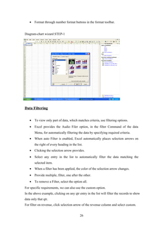• Format through number format buttons in the format toolbar.
Diagram-chart wizard STEP-1
Data Filtering
• To view only part of data, which matches criteria, use filtering options.
• Excel provides the Audio Filer option, in the filter Command of the data
Menu, for automatically filtering the data by specifying required criteria.
• When auto Filter is enabled, Excel automatically places selection arrows on
the right of every heading in the list.
• Clicking the selection arrow provides.
• Select any entry in the list to automatically filter the data matching the
selected item.
• When a filter has been applied, the color of the selection arrow changes.
• Provide multiple, filter, one after the other.
• To remove a Filter, select the option all.
For specific requirements, we can also use the custom option.
In the above example, clicking on any qtr entry in the list will filter the records to show
data only that qtr.
For filter on revenue, click selection arrow of the revenue column and select custom.
26
 