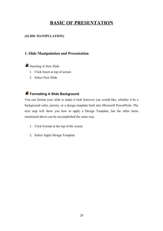 BASIC OF PRESENTATION
(SLIDE MANIPULATION)
1. Slide Manipulation and Presentation
Inserting A New Slide
1. Click Insert at top of screen
2. Select New Slide
Formatting A Slide Background
You can format your slide to make it look however you would like, whether it be a
background color, picture, or a design template built into Microsoft PowerPoint. The
next step will show you how to apply a Design Template, but the other items
mentioned above can be accomplished the same way.
1. Click Format at the top of the screen
2. Select Apply Design Template
29
 
