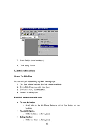 3. Select Design you wish to apply
4. Click Apply Button
1.2 Slideshow Presentation
Viewing The Slide Show
You can view your slide show by any of the following ways:
1. Click Slide Show at the lower left of the PowerPoint window.
2. On the Slide Show menu, click View Show.
3. On the View menu, click Slide Show.
4. Press F5 on the keyboard
Navigating While In Your Slide Show
• Forward Navigation
o Simply click on the left Mouse Button or hit the Enter Button on your
keyboard
• Reverse Navigation
o Hit the Backspace on the keyboard
• Exiting the show
o Hit the Esc Button on the keyboard
30
 