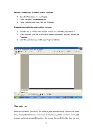 Pack up a presentation for use on another computer
1. Open the Presentation you want to pack
2. On the File menu, click Pack and Go
3. Follow the instructions in the Pack and Go Wizard.
Unpack a presentation to run on another computer
1. Insert the disk or connect to the network location you packed the presentation to
2. In My Computer, go to the location of the packed presentation, and then double-click
Pngsetup
3. Enter the destination you want to copy the presentation to
Slide sorter view
In slide sorter view, you see all the slides in your presentation on screen at the same
time, displayed in miniature. This makes it easy to add, delete, and move slides, add
timings, and select animated transitions for moving from slide to slide. You can also
31
 