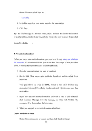 On the File menu, click Save As.
Show Me
4. In the File name box, enter a new name for the presentation.
5. Click Save.
Tip To save the copy in a different folder, click a different drive in the Save in box
or a different folder in the folder list, or both. To save the copy in a new folder, click
Create New Folder .
3. Presentation broadcast
Before you start a presentation broadcast, you must have already set up and scheduled
the broadcast. It's recommended that you do the first three steps of this procedure
about 30 minutes before the broadcast is scheduled to start.
5. Open the presentation that you want to broadcast.
6. On the Slide Show menu, point to Online Broadcast, and then click Begin
Broadcast.
Your presentation is saved in HTML format at the server location you
designated. Microsoft PowerPoint checks audio and video to make sure they
are working.
7. If you have any last-minute information you want to send to your audience,
click Audience Message, type the message, and then click Update. The
message will be displayed on the lobby page.
8. When you are ready to begin the broadcast, click Start.
Create handouts of slides
On the View menu, point to Master, and then click Handout Master.
33
 