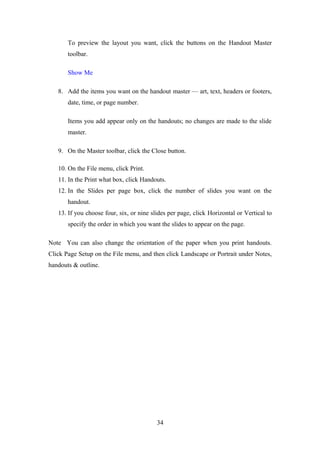 To preview the layout you want, click the buttons on the Handout Master
toolbar.
Show Me
8. Add the items you want on the handout master — art, text, headers or footers,
date, time, or page number.
Items you add appear only on the handouts; no changes are made to the slide
master.
9. On the Master toolbar, click the Close button.
10. On the File menu, click Print.
11. In the Print what box, click Handouts.
12. In the Slides per page box, click the number of slides you want on the
handout.
13. If you choose four, six, or nine slides per page, click Horizontal or Vertical to
specify the order in which you want the slides to appear on the page.
Note You can also change the orientation of the paper when you print handouts.
Click Page Setup on the File menu, and then click Landscape or Portrait under Notes,
handouts & outline.
34
 
