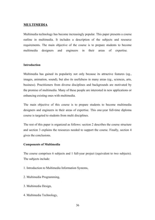 MULTIMEDIA
Multimedia technology has become increasingly popular. This paper presents a course
outline in multimedia. It includes a description of the subjects and resource
requirements. The main objective of the course is to prepare students to become
multimedia designers and engineers in their areas of expertise.
Introduction
Multimedia has gained its popularity not only because its attractive features (eg.,
images, animation, sound), but also its usefulness in many areas (eg., sciences, arts,
business). Practitioners from diverse disciplines and backgrounds are motivated by
the promise of multimedia. Many of these people are interested in new applications or
enhancing existing ones with multimedia.
The main objective of this course is to prepare students to become multimedia
designers and engineers in their areas of expertise. This one-year full-time diploma
course is targeted to students from multi disciplines.
The rest of this paper is organized as follows: section 2 describes the course structure
and section 3 explains the resources needed to support the course. Finally, section 4
gives the conclusions.
Components of Multimedia
The course comprises 6 subjects and 1 full-year project (equivalent to two subjects).
The subjects include:
1. Introduction to Multimedia Information Systems,
2. Multimedia Programming,
3. Multimedia Design,
4. Multimedia Technology,
36
 