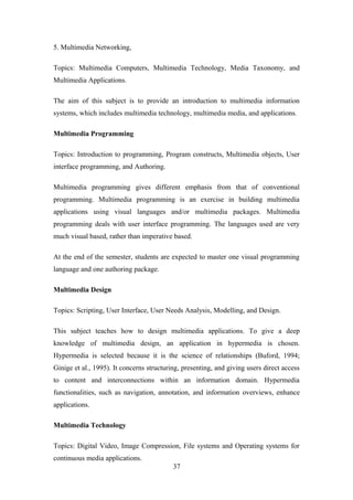 5. Multimedia Networking,
Topics: Multimedia Computers, Multimedia Technology, Media Taxonomy, and
Multimedia Applications.
The aim of this subject is to provide an introduction to multimedia information
systems, which includes multimedia technology, multimedia media, and applications.
Multimedia Programming
Topics: Introduction to programming, Program constructs, Multimedia objects, User
interface programming, and Authoring.
Multimedia programming gives different emphasis from that of conventional
programming. Multimedia programming is an exercise in building multimedia
applications using visual languages and/or multimedia packages. Multimedia
programming deals with user interface programming. The languages used are very
much visual based, rather than imperative based.
At the end of the semester, students are expected to master one visual programming
language and one authoring package.
Multimedia Design
Topics: Scripting, User Interface, User Needs Analysis, Modelling, and Design.
This subject teaches how to design multimedia applications. To give a deep
knowledge of multimedia design, an application in hypermedia is chosen.
Hypermedia is selected because it is the science of relationships (Buford, 1994;
Ginige et al., 1995). It concerns structuring, presenting, and giving users direct access
to content and interconnections within an information domain. Hypermedia
functionalities, such as navigation, annotation, and information overviews, enhance
applications.
Multimedia Technology
Topics: Digital Video, Image Compression, File systems and Operating systems for
continuous media applications.
37
 