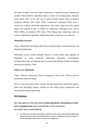 The study on digital video and image compression is important because reducing the
amount of data needed to reproduce images or video saves storage spaces, increases
access speed, and it is the only way to achieve digital motion video on personal
computers (Buford, 1994; Fuhrt, 1994). Compression techniques clearly plays a
crucial role in digital multimedia applications, since audio, image and video signals
require vast amount of data. A number of compression techniques exist, such as
JPEG, MPEG, etc (Buford, 1994; Fuhrt, 1994). Digital data compression relies on
various computational algorithm, implemented either in hardware or in software.
Multimedia Networks
Topics: Multimedia Networking, Real-Time, Synchronization, Teleconferencing, and
Distributed Multimedia.
Multimedia systems include multiple sources of various media either spatially or
temporally to create composite multimedia documents. Consequently,
synchronization plays an important part in orchestrating different medium to perform
harmoniously (Buford, 1994).
Software for Multimedia
Topics: Software engineering, Project management, Team work, Software process,
and Quality control (Testing).
This is a one-year project where students develop professional multimedia projects.
Apart from developing projects, students are also taught project management, and
conventional software engineering.
MS Publisher
Our main goal is to find new ways to help publishers focussing on their
core competencies and to concentrate on their customers.
Our clients rely on knkPublishing:
• to realize cost savings and improve processes by using international publishing
industry best practices and benefit from a single, transparent source of data to
avoid redundant information and prevent duplicates.
38
 