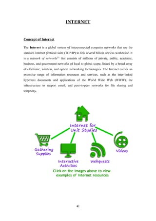 INTERNET
Concept of Internet
The Internet is a global system of interconnected computer networks that use the
standard Internet protocol suite (TCP/IP) to link several billion devices worldwide. It
is a network of networks[1]
that consists of millions of private, public, academic,
business, and government networks of local to global scope, linked by a broad array
of electronic, wireless, and optical networking technologies. The Internet carries an
extensive range of information resources and services, such as the inter-linked
hypertext documents and applications of the World Wide Web (WWW), the
infrastructure to support email, and peer-to-peer networks for file sharing and
telephony.
41
 