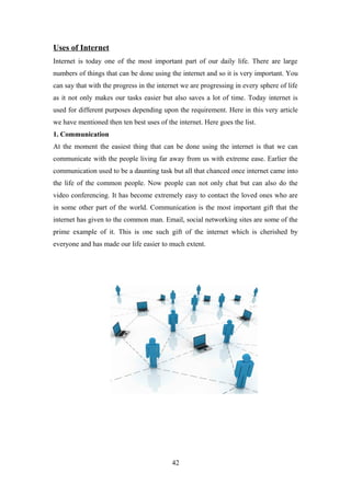 Uses of Internet
Internet is today one of the most important part of our daily life. There are large
numbers of things that can be done using the internet and so it is very important. You
can say that with the progress in the internet we are progressing in every sphere of life
as it not only makes our tasks easier but also saves a lot of time. Today internet is
used for different purposes depending upon the requirement. Here in this very article
we have mentioned then ten best uses of the internet. Here goes the list.
1. Communication
At the moment the easiest thing that can be done using the internet is that we can
communicate with the people living far away from us with extreme ease. Earlier the
communication used to be a daunting task but all that chanced once internet came into
the life of the common people. Now people can not only chat but can also do the
video conferencing. It has become extremely easy to contact the loved ones who are
in some other part of the world. Communication is the most important gift that the
internet has given to the common man. Email, social networking sites are some of the
prime example of it. This is one such gift of the internet which is cherished by
everyone and has made our life easier to much extent.
42
 