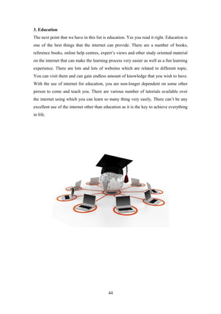 3. Education
The next point that we have in this list is education. Yes you read it right. Education is
one of the best things that the internet can provide. There are a number of books,
reference books, online help centres, expert’s views and other study oriented material
on the internet that can make the learning process very easier as well as a fun learning
experience. There are lots and lots of websites which are related to different topic.
You can visit them and can gain endless amount of knowledge that you wish to have.
With the use of internet for education, you are non-longer dependent on some other
person to come and teach you. There are various number of tutorials available over
the internet using which you can learn so many thing very easily. There can’t be any
excellent use of the internet other than education as it is the key to achieve everything
in life.
44
 