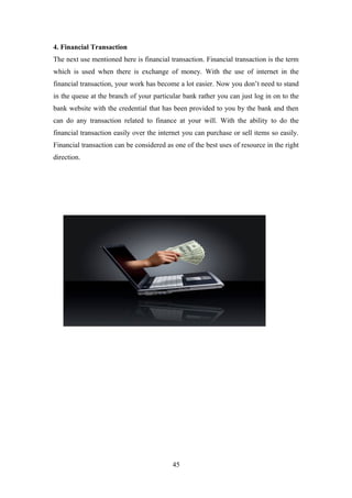 4. Financial Transaction
The next use mentioned here is financial transaction. Financial transaction is the term
which is used when there is exchange of money. With the use of internet in the
financial transaction, your work has become a lot easier. Now you don’t need to stand
in the queue at the branch of your particular bank rather you can just log in on to the
bank website with the credential that has been provided to you by the bank and then
can do any transaction related to finance at your will. With the ability to do the
financial transaction easily over the internet you can purchase or sell items so easily.
Financial transaction can be considered as one of the best uses of resource in the right
direction.
45
 