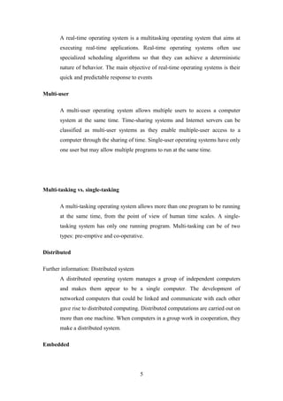 A real-time operating system is a multitasking operating system that aims at
executing real-time applications. Real-time operating systems often use
specialized scheduling algorithms so that they can achieve a deterministic
nature of behavior. The main objective of real-time operating systems is their
quick and predictable response to events
Multi-user
A multi-user operating system allows multiple users to access a computer
system at the same time. Time-sharing systems and Internet servers can be
classified as multi-user systems as they enable multiple-user access to a
computer through the sharing of time. Single-user operating systems have only
one user but may allow multiple programs to run at the same time.
Multi-tasking vs. single-tasking
A multi-tasking operating system allows more than one program to be running
at the same time, from the point of view of human time scales. A single-
tasking system has only one running program. Multi-tasking can be of two
types: pre-emptive and co-operative.
Distributed
Further information: Distributed system
A distributed operating system manages a group of independent computers
and makes them appear to be a single computer. The development of
networked computers that could be linked and communicate with each other
gave rise to distributed computing. Distributed computations are carried out on
more than one machine. When computers in a group work in cooperation, they
make a distributed system.
Embedded
5
 