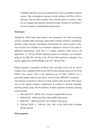 Embedded operating systems are designed to be used in embedded computer
systems. They are designed to operate on small machines like PDAs with less
autonomy. They are able to operate with a limited number of resources. They
are very compact and extremely efficient by design. Windows CE and Minix 3
are some examples of embedded operating systems.
Mainframes
Through the 1950s, many major features were pioneered in the field of operating
systems, including batch processing, input/output interrupt, buffering, multitasking,
spooling, runtime libraries, link-loading, and programs for sorting records in files.
These features were included or not included in application software at the option of
application programmers, rather than in a separate operating system used by all
applications. In 1959 the SHARE Operating System was released as an integrated
utility for the IBM 704, and later in the 709 and 7090 mainframes, although it was
quickly supplanted by IBSYS/IBJOB on the 709, 7090 and 7094.
Digital Equipment Corporation developed many operating systems for its various
computer lines, including TOPS-10 and TOPS-20 time sharing systems for the 36-bit
PDP-10 class systems. Prior to the widespread use of UNIX, TOPS-10 was a
particularly popular system in universities, and in the early ARPANET community.
The enormous investment in software for these systems made since the 1960s caused
most of the original computer manufacturers to continue to develop compatible
operating systems along with the hardware. Notable supported mainframe operating
systems include:
• Burroughs MCP – B5000, 1961 to Unisys Clearpath/MCP, present.
• IBM OS/360 – IBM System/360, 1966 to IBM z/OS, present.
• IBM CP-67 – IBM System/360, 1967 to IBM z/VM, present.
• UNIVAC EXEC 8 – UNIVAC 1108, 1967, to OS 2200 Unisys Clearpath
Dorado, present.
Microcomputers
6
 