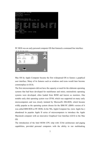 PC DOS was an early personal computer OS that featured a command line interface.
Mac OS by Apple Computer became the first widespread OS to feature a graphical
user interface. Many of its features such as windows and icons would later become
commonplace in GUIs.
The first microcomputers did not have the capacity or need for the elaborate operating
systems that had been developed for mainframes and minis; minimalistic operating
systems were developed, often loaded from ROM and known as monitors. One
notable early disk operating system was CP/M, which was supported on many early
microcomputers and was closely imitated by Microsoft's MS-DOS, which became
wildly popular as the operating system chosen for the IBM PC (IBM's version of it
was called IBM DOS or PC DOS). In the '80s, Apple Computer Inc. (now Apple Inc.)
abandoned its popular Apple II series of microcomputers to introduce the Apple
Macintosh computer with an innovative Graphical User Interface (GUI) to the Mac
OS.
The introduction of the Intel 80386 CPU chip with 32-bit architecture and paging
capabilities, provided personal computers with the ability to run multitasking
7
 