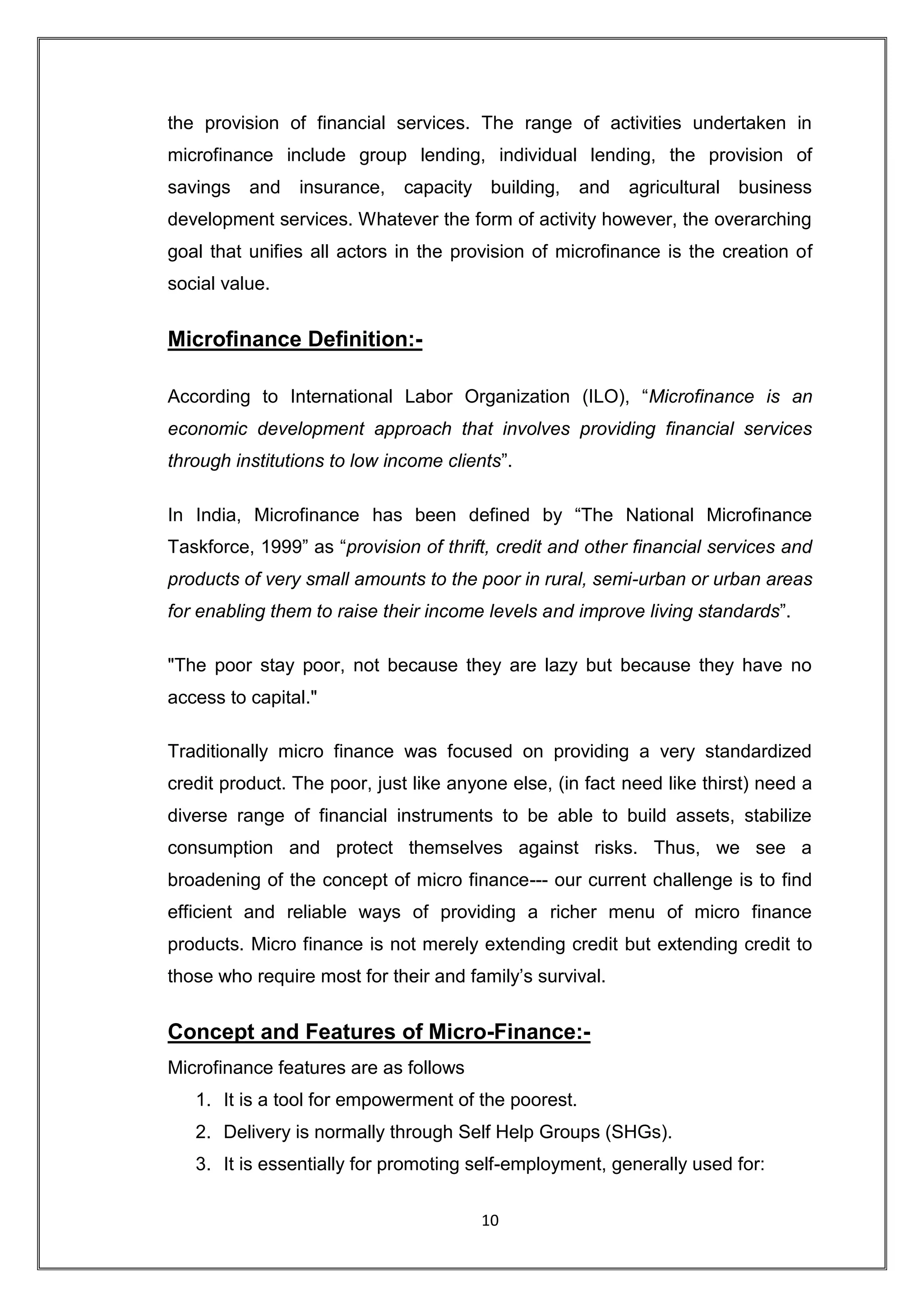 the provision of financial services. The range of activities undertaken in
microfinance include group lending, individual lending, the provision of
savings   and   insurance,    capacity building,     and   agricultural business
development services. Whatever the form of activity however, the overarching
goal that unifies all actors in the provision of microfinance is the creation of
social value.


Microfinance Definition:-

According to International Labor Organization (ILO), “Microfinance is an
economic development approach that involves providing financial services
through institutions to low income clients”.

In India, Microfinance has been defined by “The National Microfinance
Taskforce, 1999” as “provision of thrift, credit and other financial services and
products of very small amounts to the poor in rural, semi-urban or urban areas
for enabling them to raise their income levels and improve living standards”.

"The poor stay poor, not because they are lazy but because they have no
access to capital."

Traditionally micro finance was focused on providing a very standardized
credit product. The poor, just like anyone else, (in fact need like thirst) need a
diverse range of financial instruments to be able to build assets, stabilize
consumption and protect themselves against risks. Thus, we see a
broadening of the concept of micro finance--- our current challenge is to find
efficient and reliable ways of providing a richer menu of micro finance
products. Micro finance is not merely extending credit but extending credit to
those who require most for their and family‟s survival.


Concept and Features of Micro-Finance:-
Microfinance features are as follows
   1. It is a tool for empowerment of the poorest.
   2. Delivery is normally through Self Help Groups (SHGs).
   3. It is essentially for promoting self-employment, generally used for:

                                        10
 