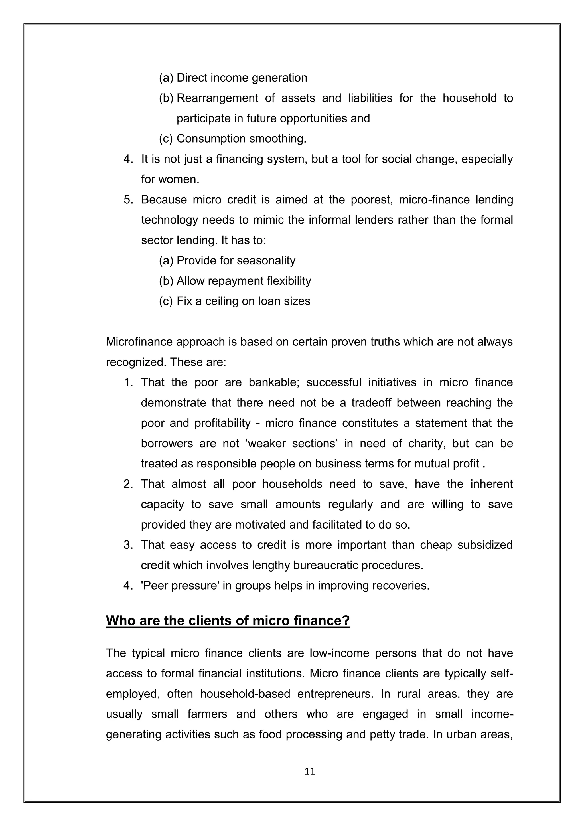 (a) Direct income generation
          (b) Rearrangement of assets and liabilities for the household to
              participate in future opportunities and
          (c) Consumption smoothing.
   4. It is not just a financing system, but a tool for social change, especially
       for women.
   5. Because micro credit is aimed at the poorest, micro-finance lending
       technology needs to mimic the informal lenders rather than the formal
       sector lending. It has to:
          (a) Provide for seasonality
          (b) Allow repayment flexibility
          (c) Fix a ceiling on loan sizes


Microfinance approach is based on certain proven truths which are not always
recognized. These are:
   1. That the poor are bankable; successful initiatives in micro finance
       demonstrate that there need not be a tradeoff between reaching the
       poor and profitability - micro finance constitutes a statement that the
       borrowers are not „weaker sections‟ in need of charity, but can be
       treated as responsible people on business terms for mutual profit .
   2. That almost all poor households need to save, have the inherent
       capacity to save small amounts regularly and are willing to save
       provided they are motivated and facilitated to do so.
   3. That easy access to credit is more important than cheap subsidized
       credit which involves lengthy bureaucratic procedures.
   4. 'Peer pressure' in groups helps in improving recoveries.


Who are the clients of micro finance?

The typical micro finance clients are low-income persons that do not have
access to formal financial institutions. Micro finance clients are typically self-
employed, often household-based entrepreneurs. In rural areas, they are
usually small farmers and others who are engaged in small income-
generating activities such as food processing and petty trade. In urban areas,


                                        11
 