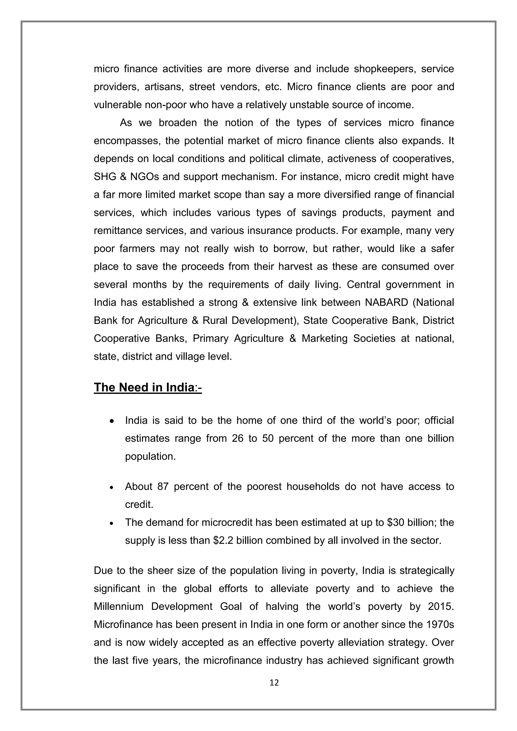micro finance activities are more diverse and include shopkeepers, service
providers, artisans, street vendors, etc. Micro finance clients are poor and
vulnerable non-poor who have a relatively unstable source of income.
      As we broaden the notion of the types of services micro finance
encompasses, the potential market of micro finance clients also expands. It
depends on local conditions and political climate, activeness of cooperatives,
SHG & NGOs and support mechanism. For instance, micro credit might have
a far more limited market scope than say a more diversified range of financial
services, which includes various types of savings products, payment and
remittance services, and various insurance products. For example, many very
poor farmers may not really wish to borrow, but rather, would like a safer
place to save the proceeds from their harvest as these are consumed over
several months by the requirements of daily living. Central government in
India has established a strong & extensive link between NABARD (National
Bank for Agriculture & Rural Development), State Cooperative Bank, District
Cooperative Banks, Primary Agriculture & Marketing Societies at national,
state, district and village level.


The Need in India:-

       India is said to be the home of one third of the world‟s poor; official
       estimates range from 26 to 50 percent of the more than one billion
       population.

       About 87 percent of the poorest households do not have access to
       credit.
       The demand for microcredit has been estimated at up to $30 billion; the
       supply is less than $2.2 billion combined by all involved in the sector.

Due to the sheer size of the population living in poverty, India is strategically
significant in the global efforts to alleviate poverty and to achieve the
Millennium Development Goal of halving the world‟s poverty by 2015.
Microfinance has been present in India in one form or another since the 1970s
and is now widely accepted as an effective poverty alleviation strategy. Over
the last five years, the microfinance industry has achieved significant growth

                                       12
 