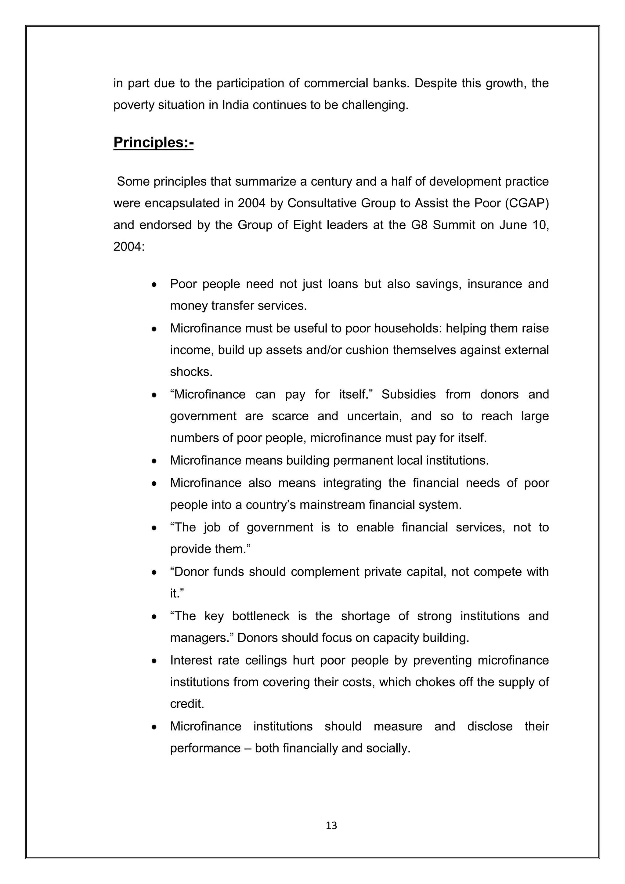 in part due to the participation of commercial banks. Despite this growth, the
poverty situation in India continues to be challenging.


Principles:-

Some principles that summarize a century and a half of development practice
were encapsulated in 2004 by Consultative Group to Assist the Poor (CGAP)
and endorsed by the Group of Eight leaders at the G8 Summit on June 10,
2004:

          Poor people need not just loans but also savings, insurance and
          money transfer services.
          Microfinance must be useful to poor households: helping them raise
          income, build up assets and/or cushion themselves against external
          shocks.
          “Microfinance can pay for itself.” Subsidies from donors and
          government are scarce and uncertain, and so to reach large
          numbers of poor people, microfinance must pay for itself.
          Microfinance means building permanent local institutions.
          Microfinance also means integrating the financial needs of poor
          people into a country‟s mainstream financial system.
          “The job of government is to enable financial services, not to
          provide them.”
          “Donor funds should complement private capital, not compete with
          it.”
          “The key bottleneck is the shortage of strong institutions and
          managers.” Donors should focus on capacity building.
          Interest rate ceilings hurt poor people by preventing microfinance
          institutions from covering their costs, which chokes off the supply of
          credit.
          Microfinance institutions should measure and disclose their
          performance – both financially and socially.




                                       13
 