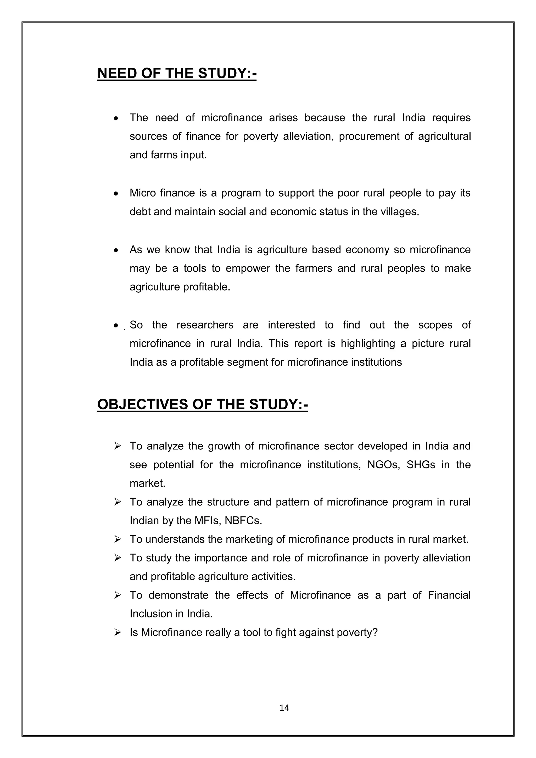 NEED OF THE STUDY:-

    The need of microfinance arises because the rural India requires
    sources of finance for poverty alleviation, procurement of agricultural
    and farms input.


    Micro finance is a program to support the poor rural people to pay its
    debt and maintain social and economic status in the villages.


    As we know that India is agriculture based economy so microfinance
    may be a tools to empower the farmers and rural peoples to make
    agriculture profitable.


    So the researchers are interested to find out the scopes of
    microfinance in rural India. This report is highlighting a picture rural
    India as a profitable segment for microfinance institutions



OBJECTIVES OF THE STUDY:-

  To analyze the growth of microfinance sector developed in India and
    see potential for the microfinance institutions, NGOs, SHGs in the
    market.
  To analyze the structure and pattern of microfinance program in rural
    Indian by the MFIs, NBFCs.
  To understands the marketing of microfinance products in rural market.
  To study the importance and role of microfinance in poverty alleviation
    and profitable agriculture activities.
  To demonstrate the effects of Microfinance as a part of Financial
    Inclusion in India.
  Is Microfinance really a tool to fight against poverty?




                                      14
 