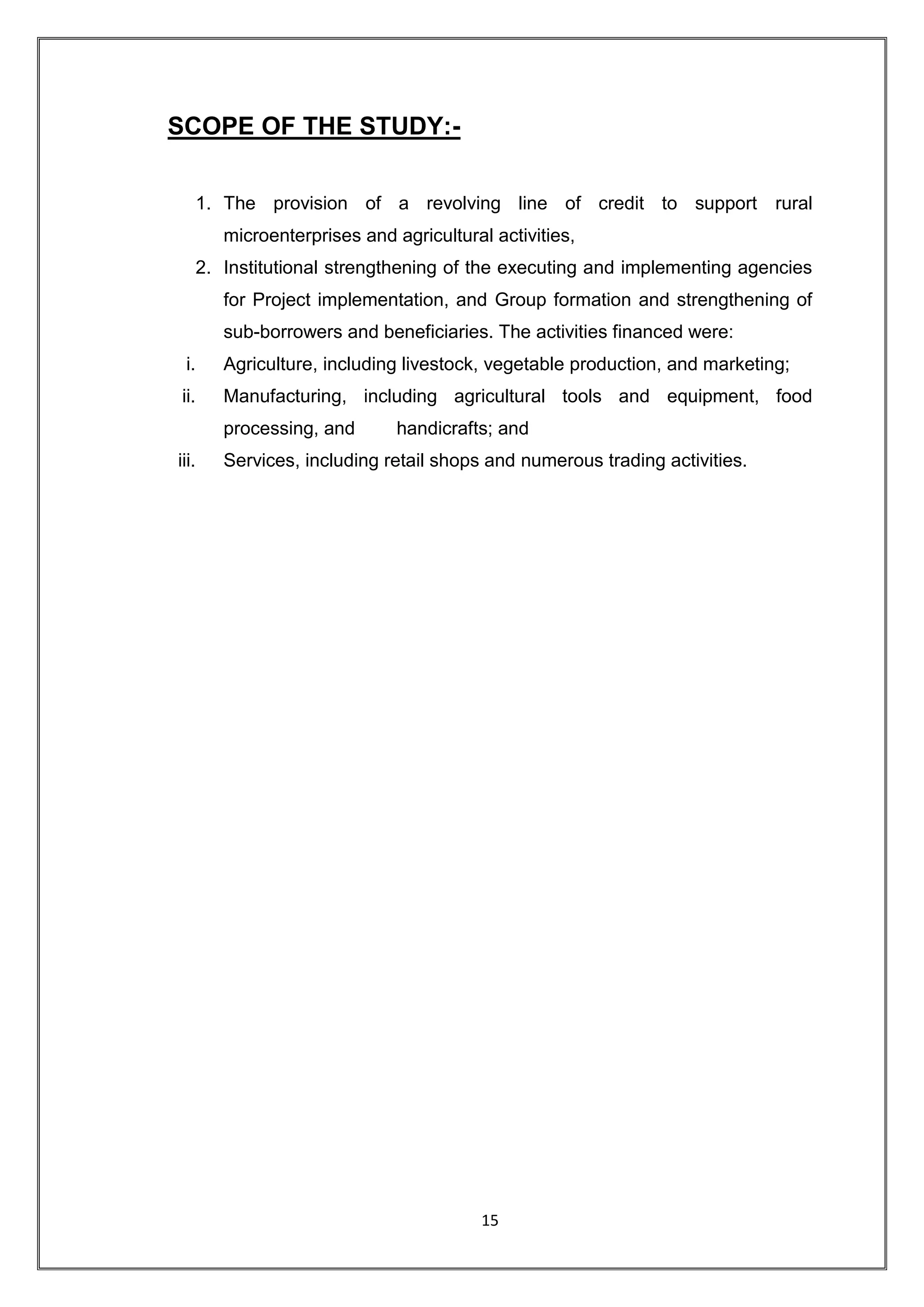 SCOPE OF THE STUDY:-


       1. The provision of a revolving line of credit to support rural
          microenterprises and agricultural activities,
       2. Institutional strengthening of the executing and implementing agencies
          for Project implementation, and Group formation and strengthening of
          sub-borrowers and beneficiaries. The activities financed were:
 i.       Agriculture, including livestock, vegetable production, and marketing;
ii.       Manufacturing, including agricultural tools and equipment, food
          processing, and       handicrafts; and
iii.      Services, including retail shops and numerous trading activities.




                                           15
 