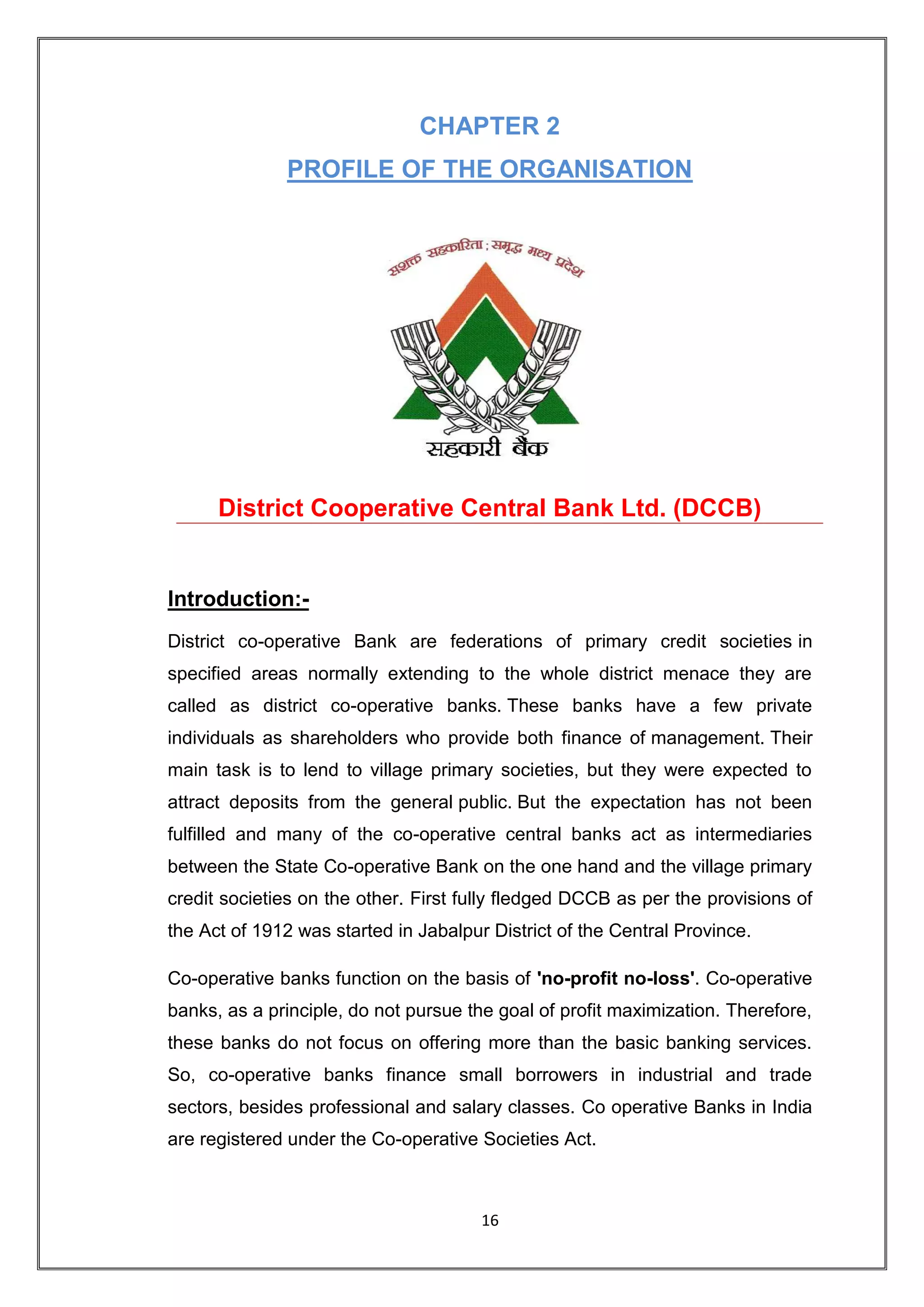 CHAPTER 2
              PROFILE OF THE ORGANISATION




      District Cooperative Central Bank Ltd. (DCCB)


Introduction:-
District co-operative Bank are federations of primary credit societies in
specified areas normally extending to the whole district menace they are
called as district co-operative banks. These banks have a few private
individuals as shareholders who provide both finance of management. Their
main task is to lend to village primary societies, but they were expected to
attract deposits from the general public. But the expectation has not been
fulfilled and many of the co-operative central banks act as intermediaries
between the State Co-operative Bank on the one hand and the village primary
credit societies on the other. First fully fledged DCCB as per the provisions of
the Act of 1912 was started in Jabalpur District of the Central Province.

Co-operative banks function on the basis of 'no-profit no-loss'. Co-operative
banks, as a principle, do not pursue the goal of profit maximization. Therefore,
these banks do not focus on offering more than the basic banking services.
So, co-operative banks finance small borrowers in industrial and trade
sectors, besides professional and salary classes. Co operative Banks in India
are registered under the Co-operative Societies Act.



                                       16
 