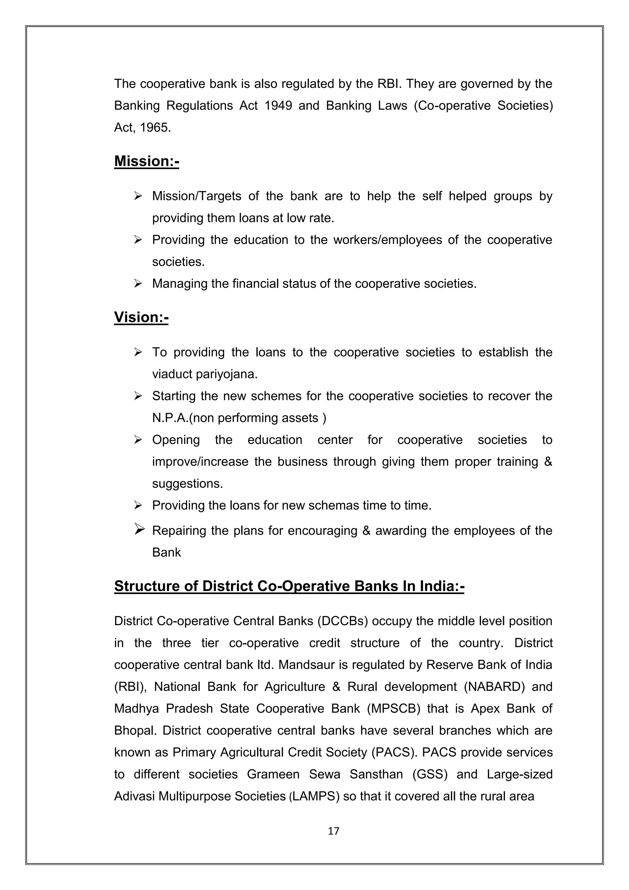 The cooperative bank is also regulated by the RBI. They are governed by the
Banking Regulations Act 1949 and Banking Laws (Co-operative Societies)
Act, 1965.

Mission:-

    Mission/Targets of the bank are to help the self helped groups by
       providing them loans at low rate.
    Providing the education to the workers/employees of the cooperative
       societies.
    Managing the financial status of the cooperative societies.

Vision:-

    To providing the loans to the cooperative societies to establish the
       viaduct pariyojana.
    Starting the new schemes for the cooperative societies to recover the
       N.P.A.(non performing assets )
    Opening        the   education   center   for   cooperative   societies   to
       improve/increase the business through giving them proper training &
       suggestions.
    Providing the loans for new schemas time to time.
      Repairing the plans for encouraging & awarding the employees of the
       Bank

Structure of District Co-Operative Banks In India:-

District Co-operative Central Banks (DCCBs) occupy the middle level position
in the three tier co-operative credit structure of the country. District
cooperative central bank ltd. Mandsaur is regulated by Reserve Bank of India
(RBI), National Bank for Agriculture & Rural development (NABARD) and
Madhya Pradesh State Cooperative Bank (MPSCB) that is Apex Bank of
Bhopal. District cooperative central banks have several branches which are
known as Primary Agricultural Credit Society (PACS). PACS provide services
to different societies Grameen Sewa Sansthan (GSS) and Large-sized
Adivasi Multipurpose Societies (LAMPS) so that it covered all the rural area

                                        17
 