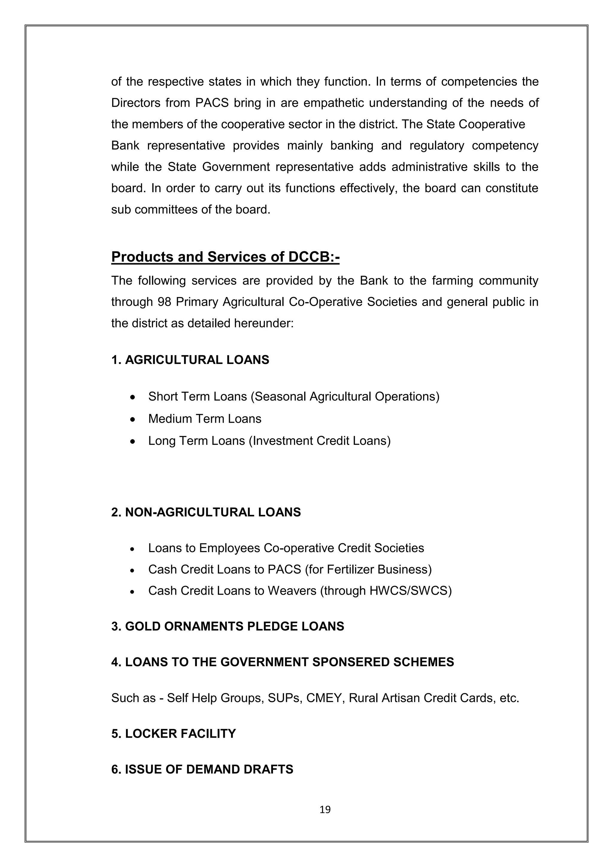 of the respective states in which they function. In terms of competencies the
Directors from PACS bring in are empathetic understanding of the needs of
the members of the cooperative sector in the district. The State Cooperative
Bank representative provides mainly banking and regulatory competency
while the State Government representative adds administrative skills to the
board. In order to carry out its functions effectively, the board can constitute
sub committees of the board.


Products and Services of DCCB:-
The following services are provided by the Bank to the farming community
through 98 Primary Agricultural Co-Operative Societies and general public in
the district as detailed hereunder:

1. AGRICULTURAL LOANS

       Short Term Loans (Seasonal Agricultural Operations)
       Medium Term Loans
       Long Term Loans (Investment Credit Loans)




2. NON-AGRICULTURAL LOANS

       Loans to Employees Co-operative Credit Societies
       Cash Credit Loans to PACS (for Fertilizer Business)
       Cash Credit Loans to Weavers (through HWCS/SWCS)

3. GOLD ORNAMENTS PLEDGE LOANS

4. LOANS TO THE GOVERNMENT SPONSERED SCHEMES

Such as - Self Help Groups, SUPs, CMEY, Rural Artisan Credit Cards, etc.

5. LOCKER FACILITY

6. ISSUE OF DEMAND DRAFTS


                                      19
 