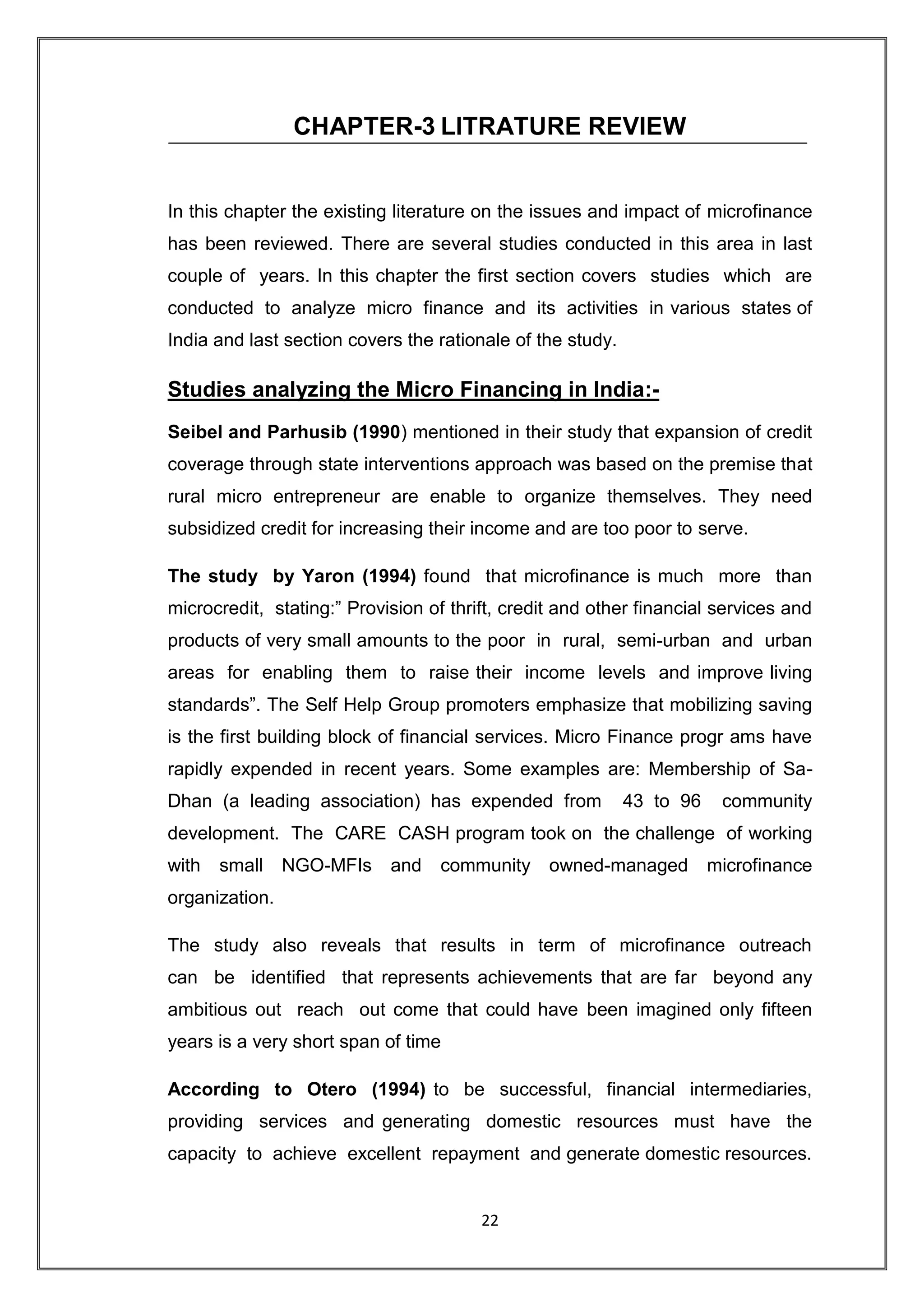 CHAPTER-3 LITRATURE REVIEW


In this chapter the existing literature on the issues and impact of microfinance
has been reviewed. There are several studies conducted in this area in last
couple of years. In this chapter the first section covers studies which are
conducted to analyze micro finance and its activities in various states of
India and last section covers the rationale of the study.

Studies analyzing the Micro Financing in India:-
Seibel and Parhusib (1990) mentioned in their study that expansion of credit
coverage through state interventions approach was based on the premise that
rural micro entrepreneur are enable to organize themselves. They need
subsidized credit for increasing their income and are too poor to serve.

The study by Yaron (1994) found that microfinance is much more than
microcredit, stating:” Provision of thrift, credit and other financial services and
products of very small amounts to the poor in rural, semi-urban and urban
areas for enabling them to raise their income levels and improve living
standards”. The Self Help Group promoters emphasize that mobilizing saving
is the first building block of financial services. Micro Finance progr ams have
rapidly expended in recent years. Some examples are: Membership of Sa-
Dhan (a leading association) has expended from              43 to 96    community
development. The CARE CASH program took on the challenge of working
with   small    NGO-MFIs    and    community owned-managed             microfinance
organization.

The study also reveals that results in term of microfinance outreach
can be identified that represents achievements that are far beyond any
ambitious out reach out come that could have been imagined only fifteen
years is a very short span of time

According to Otero (1994) to be successful, financial intermediaries,
providing services and generating domestic resources must have the
capacity to achieve excellent repayment and generate domestic resources.


                                        22
 