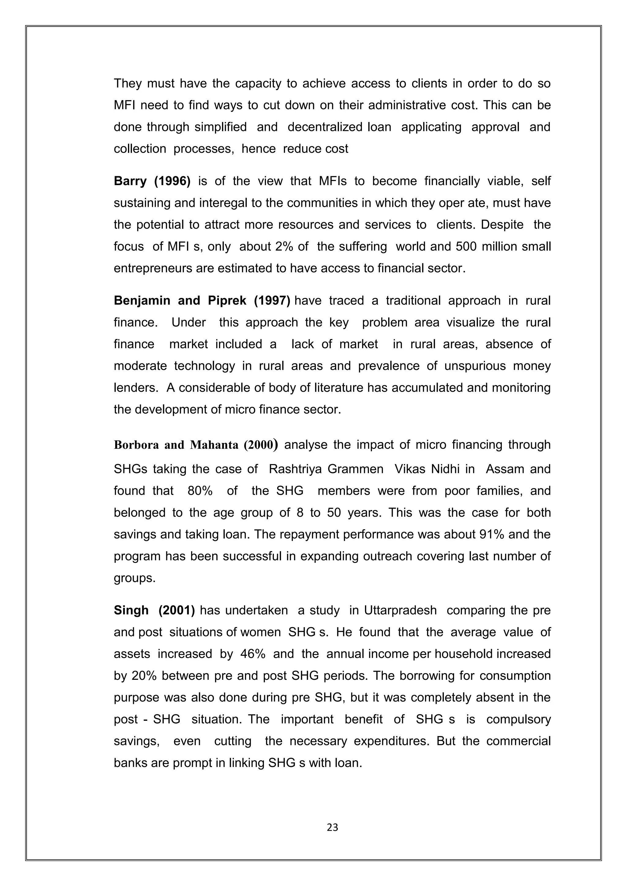They must have the capacity to achieve access to clients in order to do so
MFI need to find ways to cut down on their administrative cost. This can be
done through simplified and decentralized loan applicating approval and
collection processes, hence reduce cost

Barry (1996) is of the view that MFIs to become financially viable, self
sustaining and interegal to the communities in which they oper ate, must have
the potential to attract more resources and services to clients. Despite the
focus of MFI s, only about 2% of the suffering world and 500 million small
entrepreneurs are estimated to have access to financial sector.

Benjamin and Piprek (1997) have traced a traditional approach in rural
finance.   Under   this approach the key    problem area visualize the rural
finance    market included a     lack of market   in rural areas, absence of
moderate technology in rural areas and prevalence of unspurious money
lenders. A considerable of body of literature has accumulated and monitoring
the development of micro finance sector.

Borbora and Mahanta (2000) analyse the impact of micro financing through
SHGs taking the case of Rashtriya Grammen Vikas Nidhi in Assam and
found that   80%     of   the SHG    members were from poor families, and
belonged to the age group of 8 to 50 years. This was the case for both
savings and taking loan. The repayment performance was about 91% and the
program has been successful in expanding outreach covering last number of
groups.

Singh (2001) has undertaken a study in Uttarpradesh comparing the pre
and post situations of women SHG s. He found that the average value of
assets increased by 46% and the annual income per household increased
by 20% between pre and post SHG periods. The borrowing for consumption
purpose was also done during pre SHG, but it was completely absent in the
post - SHG situation. The important benefit of SHG s is compulsory
savings,   even    cutting   the necessary expenditures. But the commercial
banks are prompt in linking SHG s with loan.




                                      23
 