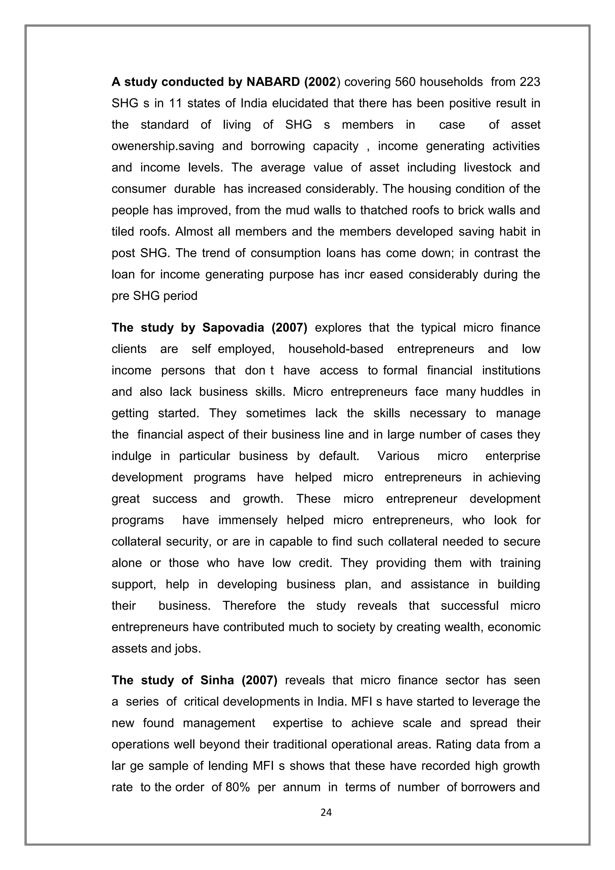 A study conducted by NABARD (2002) covering 560 households from 223
SHG s in 11 states of India elucidated that there has been positive result in
the standard of living of SHG s members in                       case      of asset
owenership.saving and borrowing capacity , income generating activities
and income levels. The average value of asset including livestock and
consumer durable has increased considerably. The housing condition of the
people has improved, from the mud walls to thatched roofs to brick walls and
tiled roofs. Almost all members and the members developed saving habit in
post SHG. The trend of consumption loans has come down; in contrast the
loan for income generating purpose has incr eased considerably during the
pre SHG period

The study by Sapovadia (2007) explores that the typical micro finance
clients    are    self employed,     household-based      entrepreneurs    and   low
income persons that don t have access to formal financial institutions
and also lack business skills. Micro entrepreneurs face many huddles in
getting started. They sometimes lack the skills necessary to manage
the financial aspect of their business line and in large number of cases they
indulge in particular business by default.             Various   micro     enterprise
development programs have helped micro entrepreneurs in achieving
great     success    and   growth.    These    micro    entrepreneur     development
programs         have immensely helped micro entrepreneurs, who look for
collateral security, or are in capable to find such collateral needed to secure
alone or those who have low credit. They providing them with training
support, help in developing business plan, and assistance in building
their     business. Therefore the study reveals that successful micro
entrepreneurs have contributed much to society by creating wealth, economic
assets and jobs.

The study of Sinha (2007) reveals that micro finance sector has seen
a series of critical developments in India. MFI s have started to leverage the
new found management            expertise to achieve scale and spread their
operations well beyond their traditional operational areas. Rating data from a
lar ge sample of lending MFI s shows that these have recorded high growth
rate to the order of 80% per annum in terms of number of borrowers and
                                          24
 