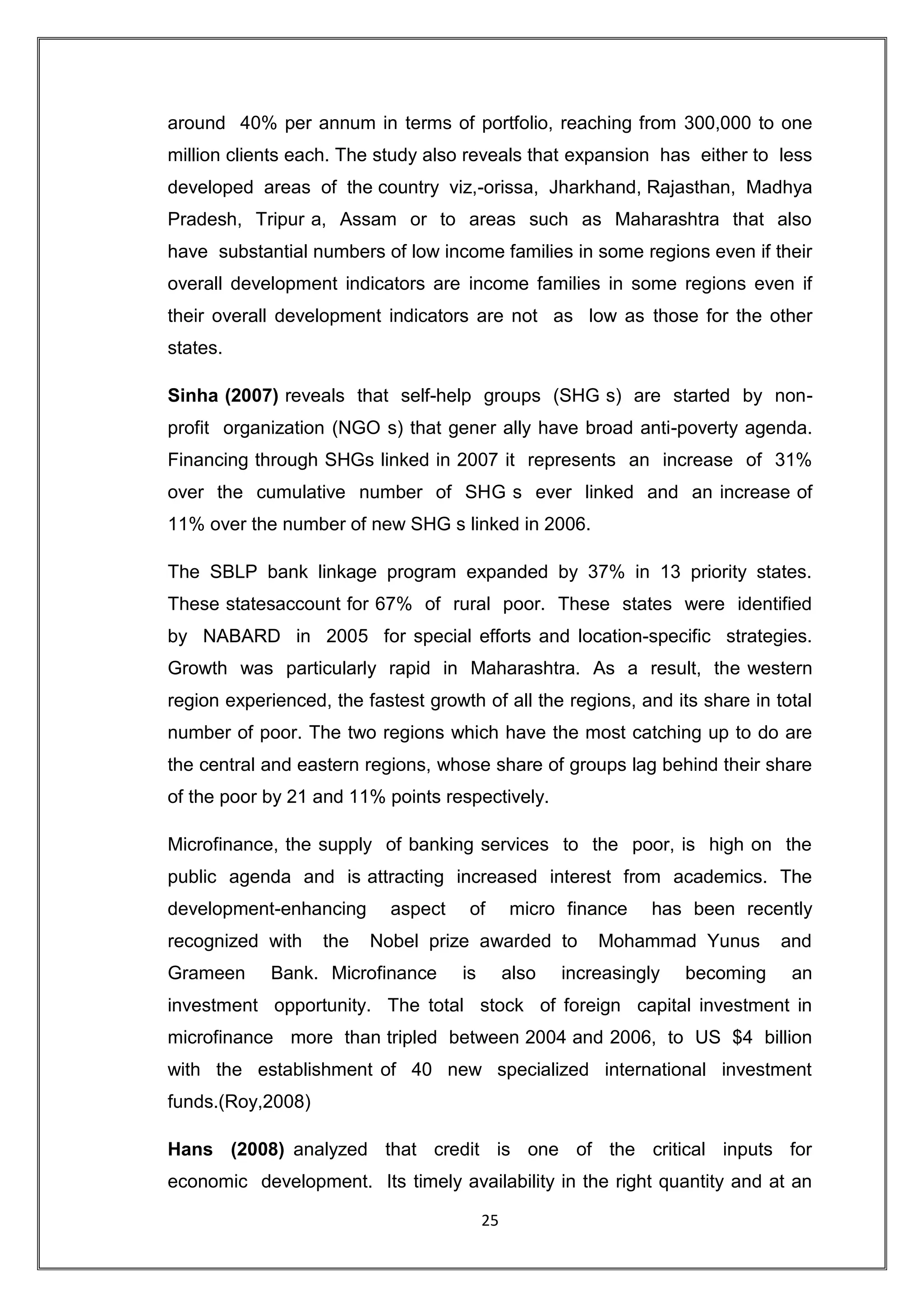 around 40% per annum in terms of portfolio, reaching from 300,000 to one
million clients each. The study also reveals that expansion has either to less
developed areas of the country viz,-orissa, Jharkhand, Rajasthan, Madhya
Pradesh, Tripur a, Assam or to areas such as Maharashtra that also
have substantial numbers of low income families in some regions even if their
overall development indicators are income families in some regions even if
their overall development indicators are not as low as those for the other
states.

Sinha (2007) reveals that self-help groups (SHG s) are started by non-
profit organization (NGO s) that gener ally have broad anti-poverty agenda.
Financing through SHGs linked in 2007 it represents an increase of 31%
over the cumulative number of SHG s ever linked and an increase of
11% over the number of new SHG s linked in 2006.

The SBLP bank linkage program expanded by 37% in 13 priority states.
These statesaccount for 67% of rural poor. These states were identified
by NABARD in 2005 for special efforts and location-specific strategies.
Growth was particularly rapid in Maharashtra. As a result, the western
region experienced, the fastest growth of all the regions, and its share in total
number of poor. The two regions which have the most catching up to do are
the central and eastern regions, whose share of groups lag behind their share
of the poor by 21 and 11% points respectively.

Microfinance, the supply of banking services to the poor, is high on the
public agenda and is attracting increased interest from academics. The
development-enhancing       aspect    of       micro finance     has been recently
recognized with    the   Nobel prize awarded to           Mohammad Yunus        and
Grameen     Bank. Microfinance       is        also   increasingly   becoming    an
investment opportunity. The total stock of foreign capital investment in
microfinance more than tripled between 2004 and 2006, to US $4 billion
with the establishment of 40 new specialized international investment
funds.(Roy,2008)

Hans (2008) analyzed that credit is one of the critical inputs for
economic development. Its timely availability in the right quantity and at an

                                          25
 
