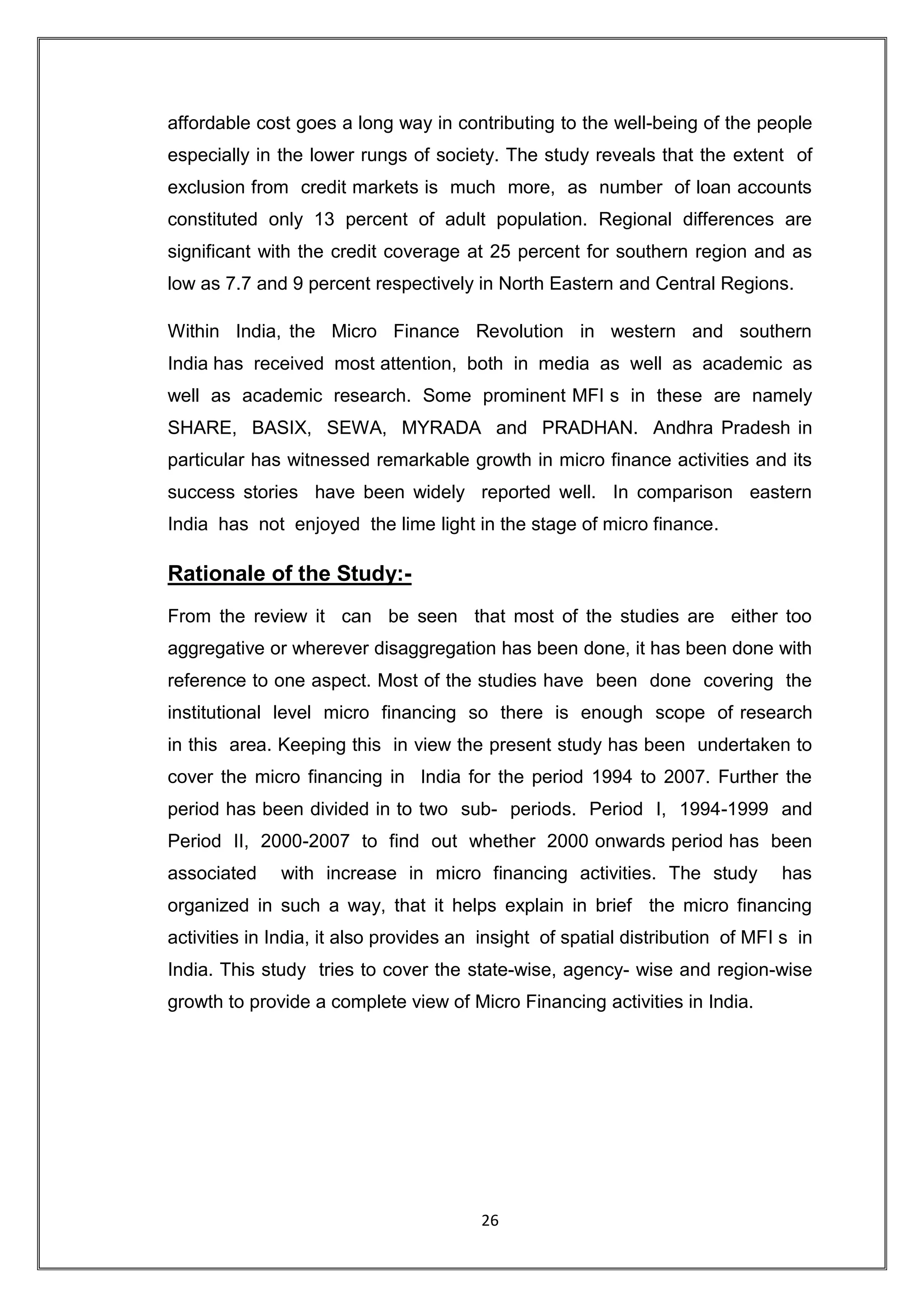 affordable cost goes a long way in contributing to the well-being of the people
especially in the lower rungs of society. The study reveals that the extent of
exclusion from credit markets is much more, as number of loan accounts
constituted only 13 percent of adult population. Regional differences are
significant with the credit coverage at 25 percent for southern region and as
low as 7.7 and 9 percent respectively in North Eastern and Central Regions.

Within India, the Micro Finance Revolution in western and southern
India has received most attention, both in media as well as academic as
well as academic research. Some prominent MFI s in these are namely
SHARE, BASIX, SEWA, MYRADA and PRADHAN. Andhra Pradesh in
particular has witnessed remarkable growth in micro finance activities and its
success stories have been widely reported well. In comparison eastern
India has not enjoyed the lime light in the stage of micro finance.

Rationale of the Study:-
From the review it can be seen that most of the studies are either too
aggregative or wherever disaggregation has been done, it has been done with
reference to one aspect. Most of the studies have been done covering the
institutional level micro financing so there is enough scope of research
in this area. Keeping this in view the present study has been undertaken to
cover the micro financing in India for the period 1994 to 2007. Further the
period has been divided in to two sub- periods. Period I, 1994-1999 and
Period II, 2000-2007 to find out whether 2000 onwards period has been
associated    with increase in micro financing activities. The study            has
organized in such a way, that it helps explain in brief the micro financing
activities in India, it also provides an insight of spatial distribution of MFI s in
India. This study tries to cover the state-wise, agency- wise and region-wise
growth to provide a complete view of Micro Financing activities in India.




                                        26
 