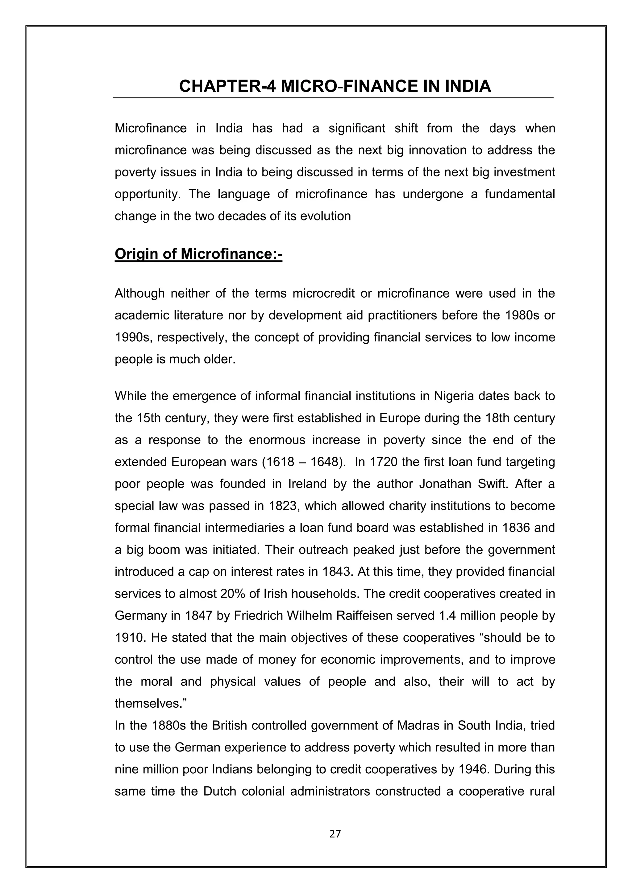 CHAPTER-4 MICRO-FINANCE IN INDIA

Microfinance in India has had a significant shift from the days when
microfinance was being discussed as the next big innovation to address the
poverty issues in India to being discussed in terms of the next big investment
opportunity. The language of microfinance has undergone a fundamental
change in the two decades of its evolution


Origin of Microfinance:-

Although neither of the terms microcredit or microfinance were used in the
academic literature nor by development aid practitioners before the 1980s or
1990s, respectively, the concept of providing financial services to low income
people is much older.

While the emergence of informal financial institutions in Nigeria dates back to
the 15th century, they were first established in Europe during the 18th century
as a response to the enormous increase in poverty since the end of the
extended European wars (1618 – 1648). In 1720 the first loan fund targeting
poor people was founded in Ireland by the author Jonathan Swift. After a
special law was passed in 1823, which allowed charity institutions to become
formal financial intermediaries a loan fund board was established in 1836 and
a big boom was initiated. Their outreach peaked just before the government
introduced a cap on interest rates in 1843. At this time, they provided financial
services to almost 20% of Irish households. The credit cooperatives created in
Germany in 1847 by Friedrich Wilhelm Raiffeisen served 1.4 million people by
1910. He stated that the main objectives of these cooperatives “should be to
control the use made of money for economic improvements, and to improve
the moral and physical values of people and also, their will to act by
themselves.”
In the 1880s the British controlled government of Madras in South India, tried
to use the German experience to address poverty which resulted in more than
nine million poor Indians belonging to credit cooperatives by 1946. During this
same time the Dutch colonial administrators constructed a cooperative rural


                                       27
 