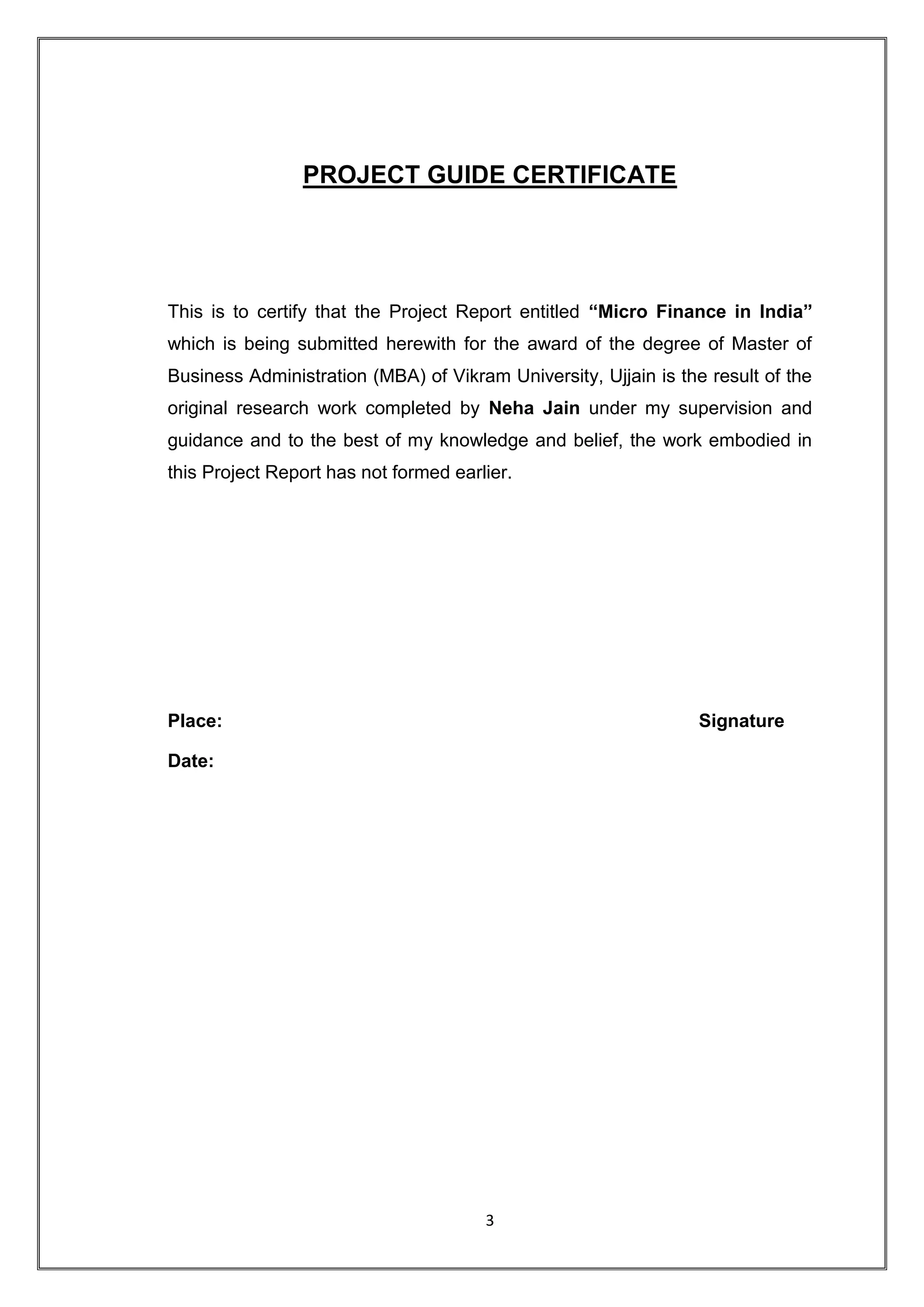 PROJECT GUIDE CERTIFICATE




This is to certify that the Project Report entitled “Micro Finance in India”
which is being submitted herewith for the award of the degree of Master of
Business Administration (MBA) of Vikram University, Ujjain is the result of the
original research work completed by Neha Jain under my supervision and
guidance and to the best of my knowledge and belief, the work embodied in
this Project Report has not formed earlier.




Place:                                                           Signature

Date:




                                       3
 
