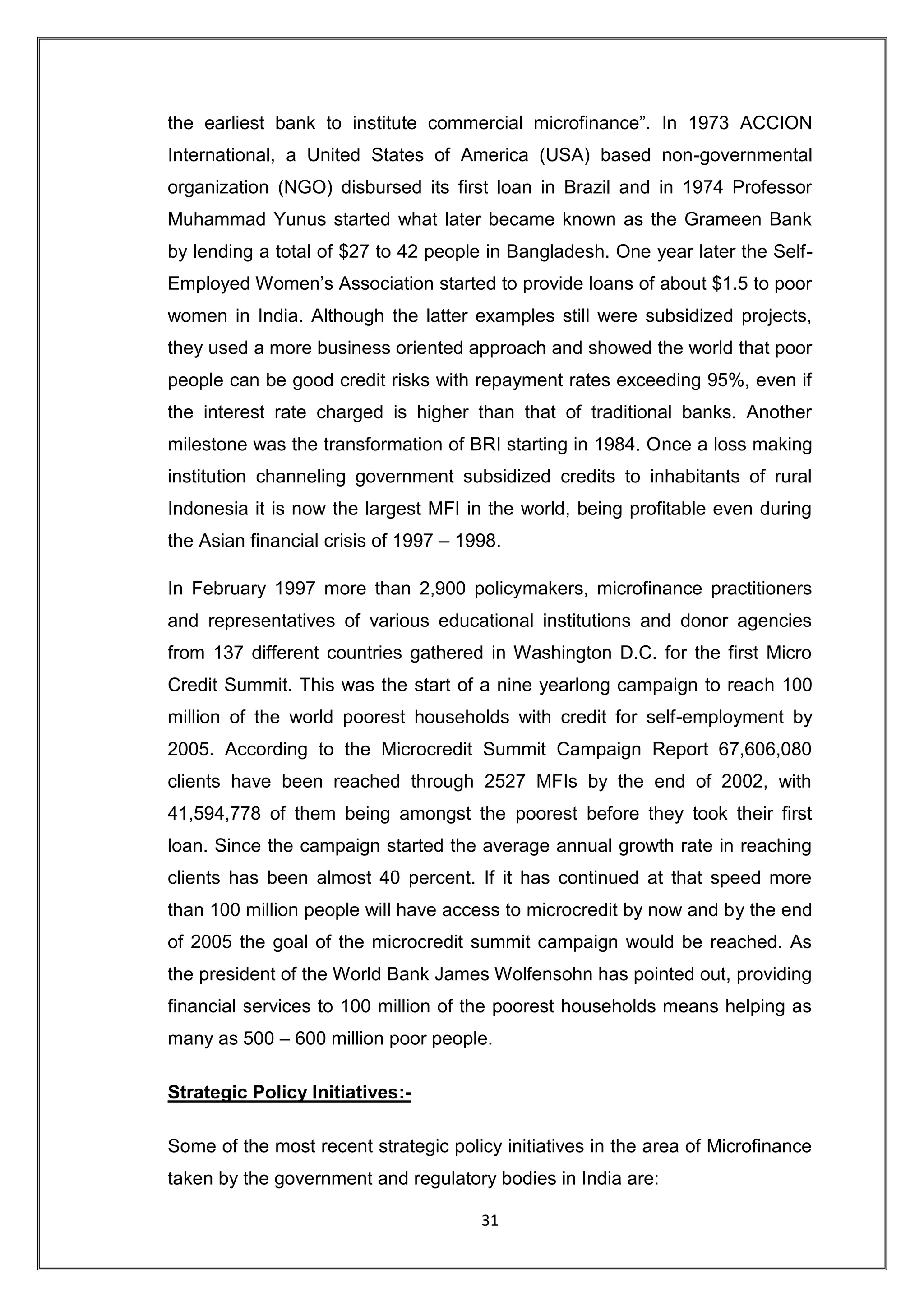 the earliest bank to institute commercial microfinance”. In 1973 ACCION
International, a United States of America (USA) based non-governmental
organization (NGO) disbursed its first loan in Brazil and in 1974 Professor
Muhammad Yunus started what later became known as the Grameen Bank
by lending a total of $27 to 42 people in Bangladesh. One year later the Self-
Employed Women‟s Association started to provide loans of about $1.5 to poor
women in India. Although the latter examples still were subsidized projects,
they used a more business oriented approach and showed the world that poor
people can be good credit risks with repayment rates exceeding 95%, even if
the interest rate charged is higher than that of traditional banks. Another
milestone was the transformation of BRI starting in 1984. Once a loss making
institution channeling government subsidized credits to inhabitants of rural
Indonesia it is now the largest MFI in the world, being profitable even during
the Asian financial crisis of 1997 – 1998.

In February 1997 more than 2,900 policymakers, microfinance practitioners
and representatives of various educational institutions and donor agencies
from 137 different countries gathered in Washington D.C. for the first Micro
Credit Summit. This was the start of a nine yearlong campaign to reach 100
million of the world poorest households with credit for self-employment by
2005. According to the Microcredit Summit Campaign Report 67,606,080
clients have been reached through 2527 MFIs by the end of 2002, with
41,594,778 of them being amongst the poorest before they took their first
loan. Since the campaign started the average annual growth rate in reaching
clients has been almost 40 percent. If it has continued at that speed more
than 100 million people will have access to microcredit by now and by the end
of 2005 the goal of the microcredit summit campaign would be reached. As
the president of the World Bank James Wolfensohn has pointed out, providing
financial services to 100 million of the poorest households means helping as
many as 500 – 600 million poor people.

Strategic Policy Initiatives:-

Some of the most recent strategic policy initiatives in the area of Microfinance
taken by the government and regulatory bodies in India are:

                                       31
 