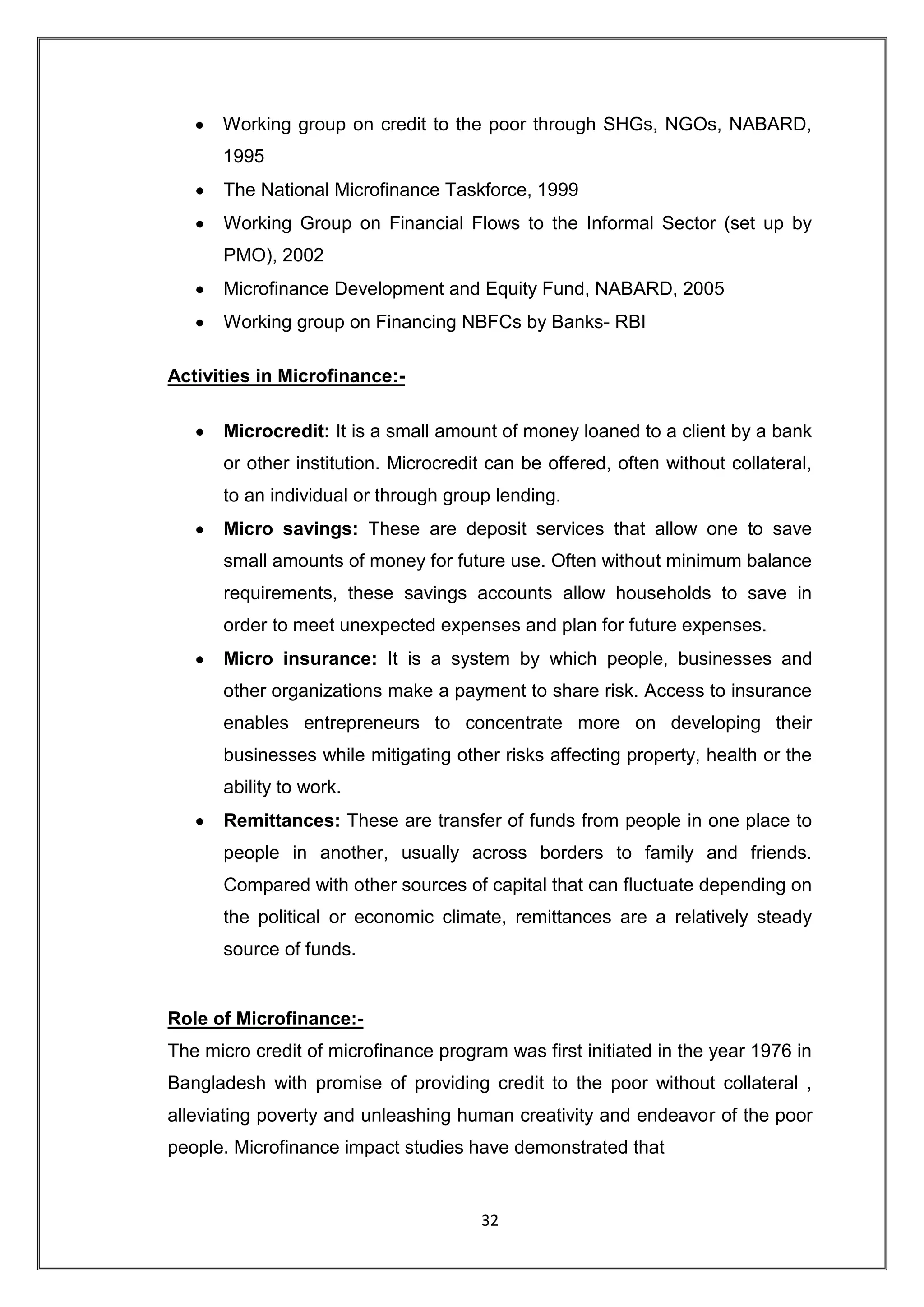 Working group on credit to the poor through SHGs, NGOs, NABARD,
      1995
      The National Microfinance Taskforce, 1999
      Working Group on Financial Flows to the Informal Sector (set up by
      PMO), 2002
      Microfinance Development and Equity Fund, NABARD, 2005
      Working group on Financing NBFCs by Banks- RBI

Activities in Microfinance:-

      Microcredit: It is a small amount of money loaned to a client by a bank
      or other institution. Microcredit can be offered, often without collateral,
      to an individual or through group lending.
      Micro savings: These are deposit services that allow one to save
      small amounts of money for future use. Often without minimum balance
      requirements, these savings accounts allow households to save in
      order to meet unexpected expenses and plan for future expenses.
      Micro insurance: It is a system by which people, businesses and
      other organizations make a payment to share risk. Access to insurance
      enables entrepreneurs to concentrate more on developing their
      businesses while mitigating other risks affecting property, health or the
      ability to work.
      Remittances: These are transfer of funds from people in one place to
      people in another, usually across borders to family and friends.
      Compared with other sources of capital that can fluctuate depending on
      the political or economic climate, remittances are a relatively steady
      source of funds.


Role of Microfinance:-
The micro credit of microfinance program was first initiated in the year 1976 in
Bangladesh with promise of providing credit to the poor without collateral ,
alleviating poverty and unleashing human creativity and endeavor of the poor
people. Microfinance impact studies have demonstrated that


                                      32
 